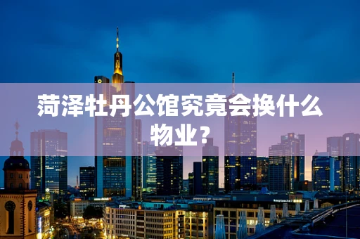 菏泽牡丹公馆究竟会换什么物业？