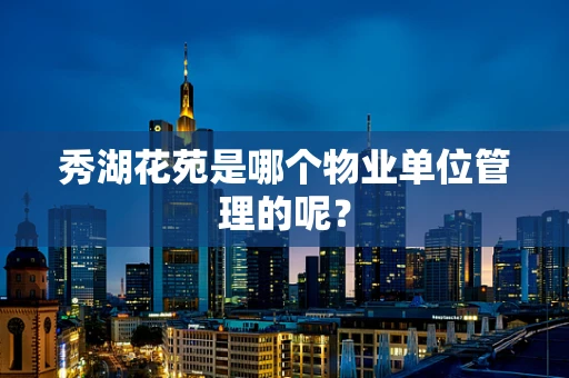 秀湖花苑是哪个物业单位管理的呢？
