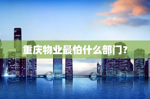 重庆物业最怕什么部门？