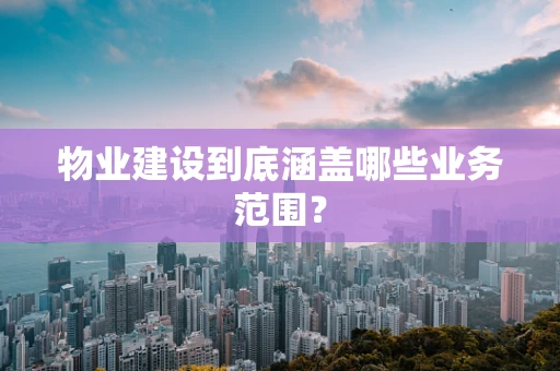 物业建设到底涵盖哪些业务范围？
